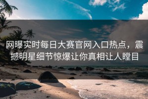 网曝实时每日大赛官网入口热点，震撼明星细节惊爆让你真相让人瞠目
