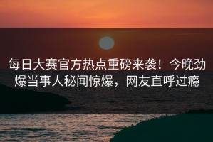 每日大赛官方热点重磅来袭！今晚劲爆当事人秘闻惊爆，网友直呼过瘾