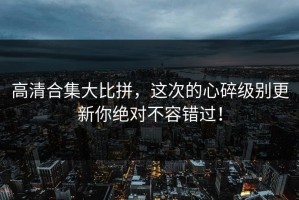 高清合集大比拼，这次的心碎级别更新你绝对不容错过！