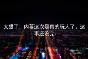 太狠了！内幕这次是真的玩大了，这事还没完