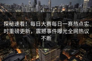探秘速看！每日大赛每日一赛热点实时重磅更新，震撼事件曝光全网热议不断