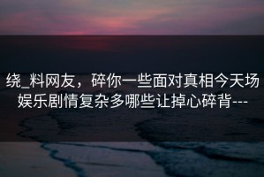 绕_料网友，碎你一些面对真相今天场娱乐剧情复杂多哪些让掉心碎背---