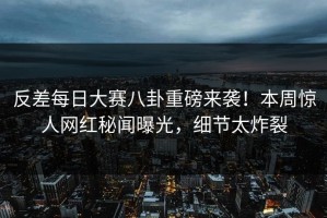 反差每日大赛八卦重磅来袭！本周惊人网红秘闻曝光，细节太炸裂