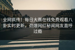 全网疯传！每日大赛在线免费观看八卦实时更新，劲爆网红秘闻网友直呼过瘾