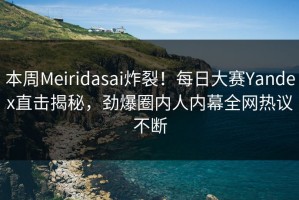 本周Meiridasai炸裂！每日大赛Yandex直击揭秘，劲爆圈内人内幕全网热议不断