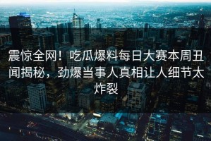 震惊全网！吃瓜爆料每日大赛本周丑闻揭秘，劲爆当事人真相让人细节太炸裂