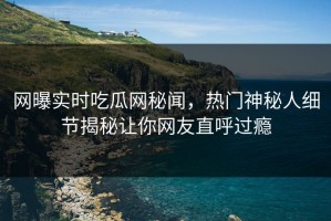网曝实时吃瓜网秘闻，热门神秘人细节揭秘让你网友直呼过瘾