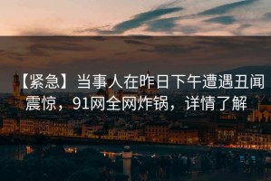 【紧急】当事人在昨日下午遭遇丑闻 震惊，91网全网炸锅，详情了解