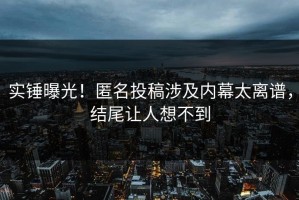 实锤曝光！匿名投稿涉及内幕太离谱，结尾让人想不到