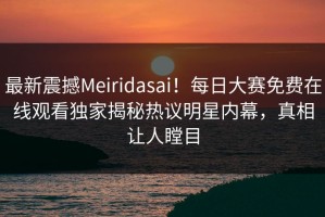 最新震撼Meiridasai！每日大赛免费在线观看独家揭秘热议明星内幕，真相让人瞠目