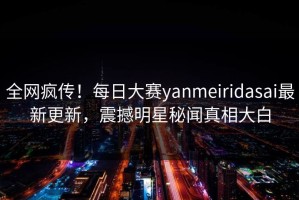全网疯传！每日大赛yanmeiridasai最新更新，震撼明星秘闻真相大白