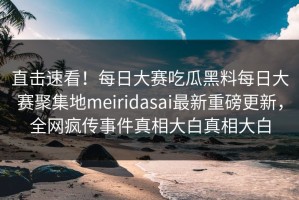 直击速看！每日大赛吃瓜黑料每日大赛聚集地meiridasai最新重磅更新，全网疯传事件真相大白真相大白