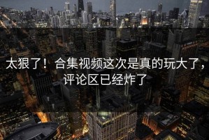 太狠了！合集视频这次是真的玩大了，评论区已经炸了