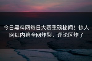 今日黑料网每日大赛重磅秘闻！惊人网红内幕全网炸裂，评论区炸了