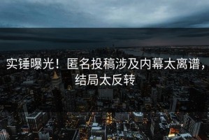 实锤曝光！匿名投稿涉及内幕太离谱，结局太反转