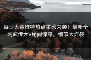 每日大赛推特热点重磅来袭！最新全网疯传大V秘闻惊爆，细节太炸裂