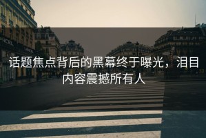 话题焦点背后的黑幕终于曝光，泪目内容震撼所有人