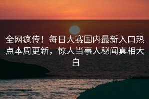 全网疯传！每日大赛国内最新入口热点本周更新，惊人当事人秘闻真相大白