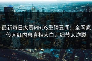 最新每日大赛MRDS重磅丑闻！全网疯传网红内幕真相大白，细节太炸裂