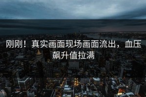 刚刚！真实画面现场画面流出，血压飙升值拉满