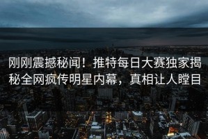 刚刚震撼秘闻！推特每日大赛独家揭秘全网疯传明星内幕，真相让人瞠目