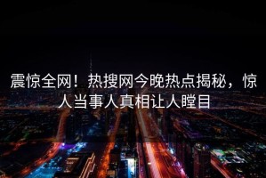 震惊全网！热搜网今晚热点揭秘，惊人当事人真相让人瞠目
