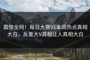 震惊全网！每日大赛91本周热点真相大白，反差大V真相让人真相大白