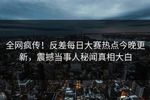 全网疯传！反差每日大赛热点今晚更新，震撼当事人秘闻真相大白