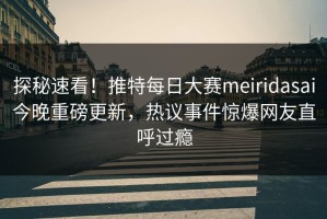 探秘速看！推特每日大赛meiridasai今晚重磅更新，热议事件惊爆网友直呼过瘾