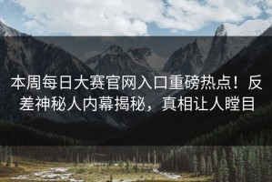 本周每日大赛官网入口重磅热点！反差神秘人内幕揭秘，真相让人瞠目