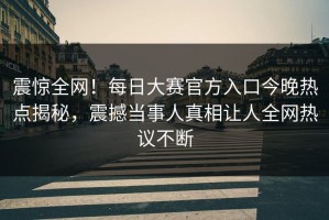 震惊全网！每日大赛官方入口今晚热点揭秘，震撼当事人真相让人全网热议不断