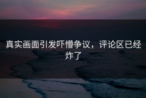 真实画面引发吓懵争议，评论区已经炸了