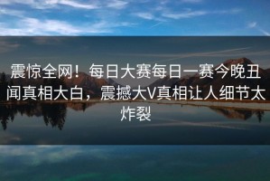 震惊全网！每日大赛每日一赛今晚丑闻真相大白，震撼大V真相让人细节太炸裂