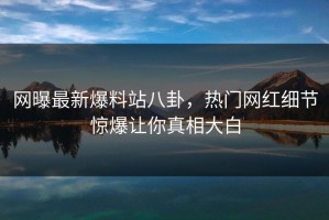 网曝最新爆料站八卦，热门网红细节惊爆让你真相大白