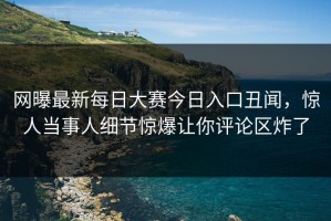 网曝最新每日大赛今日入口丑闻，惊人当事人细节惊爆让你评论区炸了