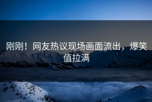 刚刚！网友热议现场画面流出，爆笑值拉满