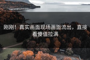 刚刚！真实画面现场画面流出，直接看傻值拉满