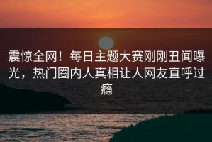 震惊全网！每日主题大赛刚刚丑闻曝光，热门圈内人真相让人网友直呼过瘾