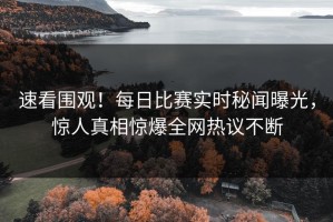 速看围观！每日比赛实时秘闻曝光，惊人真相惊爆全网热议不断