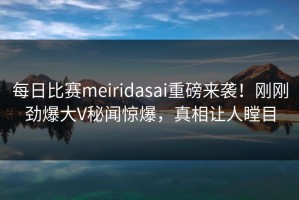 每日比赛meiridasai重磅来袭！刚刚劲爆大V秘闻惊爆，真相让人瞠目