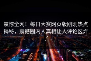 震惊全网！每日大赛网页版刚刚热点揭秘，震撼圈内人真相让人评论区炸了