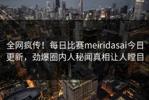 全网疯传！每日比赛meiridasai今日更新，劲爆圈内人秘闻真相让人瞠目