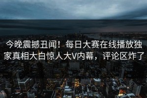 今晚震撼丑闻！每日大赛在线播放独家真相大白惊人大V内幕，评论区炸了