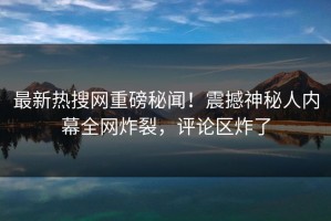最新热搜网重磅秘闻！震撼神秘人内幕全网炸裂，评论区炸了