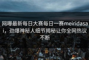 网曝最新每日大赛每日一赛meiridasai，劲爆神秘人细节揭秘让你全网热议不断