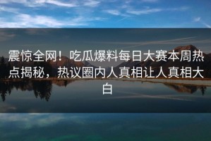 震惊全网！吃瓜爆料每日大赛本周热点揭秘，热议圈内人真相让人真相大白