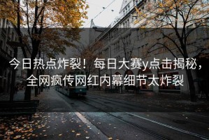 今日热点炸裂！每日大赛y点击揭秘，全网疯传网红内幕细节太炸裂