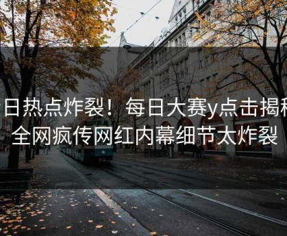 今日热点炸裂！每日大赛y点击揭秘，全网疯传网红内幕细节太炸裂