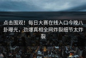 点击围观！每日大赛在线入口今晚八卦曝光，劲爆真相全网炸裂细节太炸裂