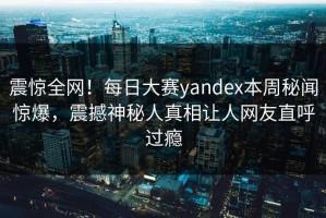 震惊全网！每日大赛yandex本周秘闻惊爆，震撼神秘人真相让人网友直呼过瘾